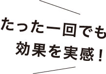 たった一回でも効果を実感!