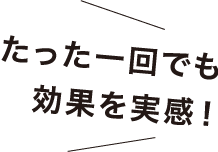 たった一回でも効果を実感!