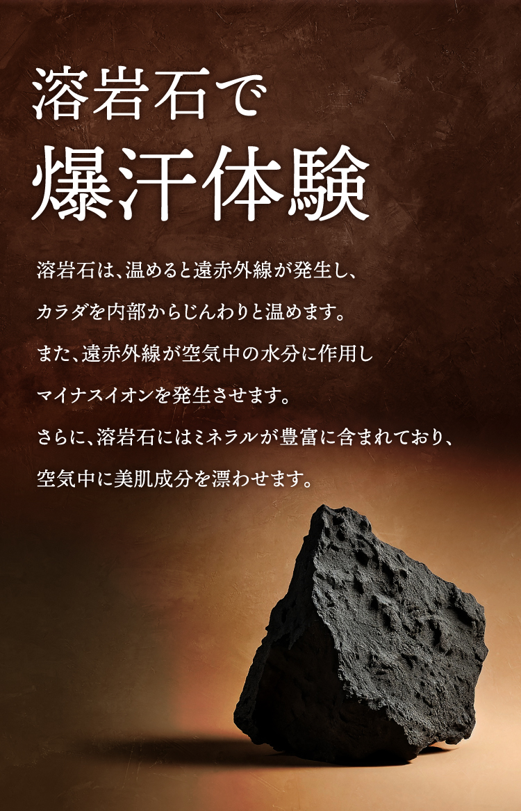 溶岩石で爆汗体験 溶岩石は、温めると遠赤外線が発生し、カラダを内部からじんわりと温めます。また、遠赤外線が空気中の水分に作用しマイナスイオンを発生させます。さらに、溶岩石にはミネラルが豊富に含まれており、空気中に美肌成分を漂わせます。