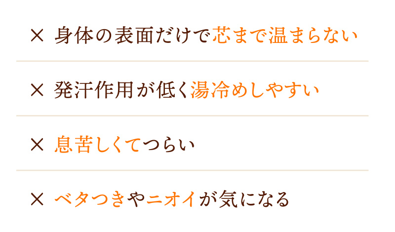 身体の表面だけで芯まで温まらない / 発汗作用が低く湯冷めしやすい / 息苦しくてつらい / ベタつきやニオイが気になる