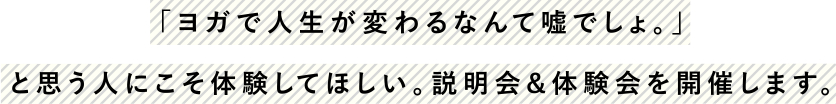 「ヨガで人生が変わるなんて嘘でしょ。」と思う人にこそ体験してほしい。説明会＆体験会を開催します。