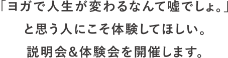 「ヨガで人生が変わるなんて嘘でしょ。」と思う人にこそ体験してほしい。説明会＆体験会を開催します。