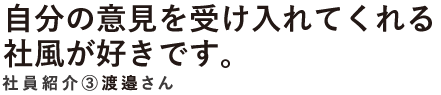 自分の意見を受け入れてくれる社風が好きです。　社員紹介3　渡邉さん