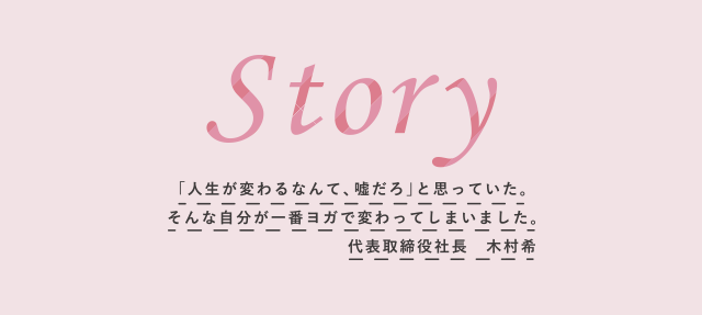 「人生が変わるなんて、嘘だろ」と思っていた。そんな自分が一番ヨガで変わってしまいました。 代表取締役社長 木村希