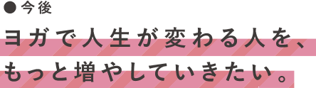 今後　ヨガで人生が変わる人を、もっと増やしていきたい。