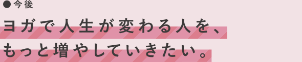 今後　ヨガで人生が変わる人を、もっと増やしていきたい。