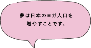 夢は日本のヨガ人口を増やすことです。