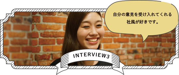 INTERVIEW3 自分の意見を受け入れてくれる社風が好きです。