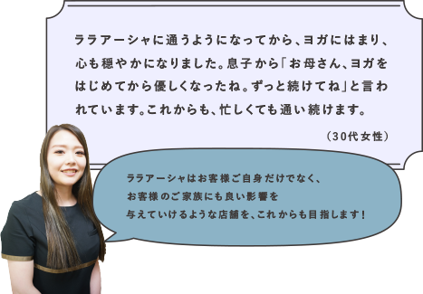 ララアーシャに通うようになってから、ヨガにはまり、心も穏やかになりました。息子から「お母さん、ヨガをはじめてから優しくなったね。ずっと続けてね」と言われています。これからも、忙しくても通い続けます。（30代女性） | ララアーシャはお客様ご自身だけでなく、お客様のご家族にも良い影響を与えていけるような店舗を、これからも目指します！